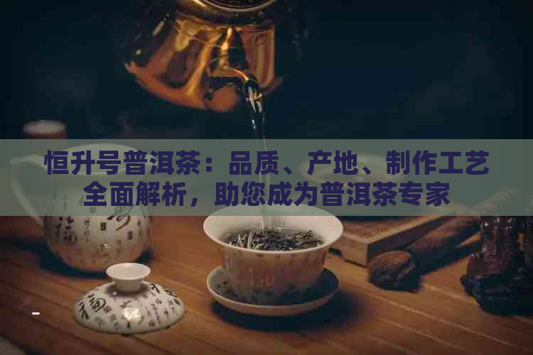 恒升号普洱茶：品质、产地、制作工艺全面解析，助您成为普洱茶专家