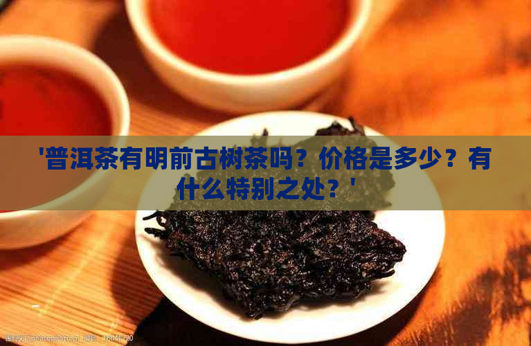 '普洱茶有明前古树茶吗？价格是多少？有什么特别之处？'