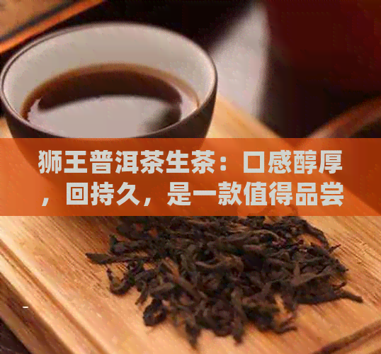 狮王普洱茶生茶：口感醇厚，回持久，是一款值得品尝的好茶。