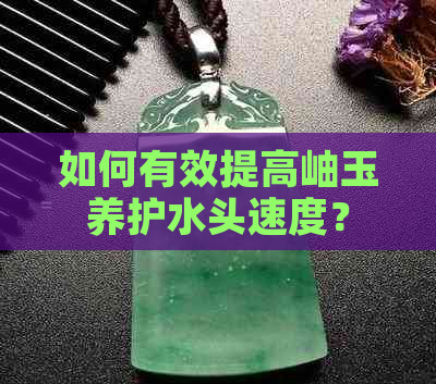 如何有效提高岫玉养护水头速度？