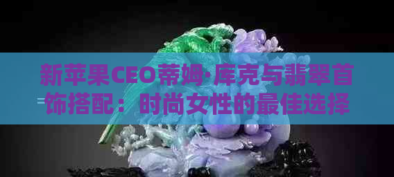 新苹果CEO蒂姆·库克与翡翠首饰搭配：时尚女性的更佳选择？