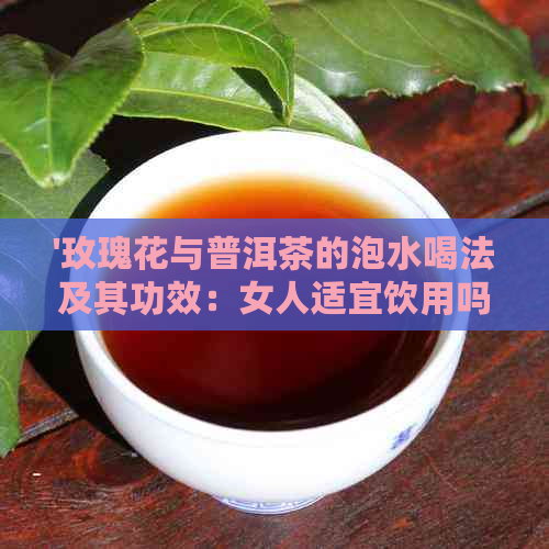 '玫瑰花与普洱茶的泡水喝法及其功效：女人适宜饮用吗？'