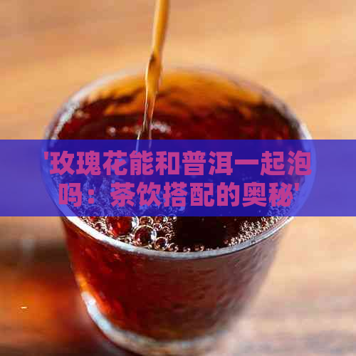 '玫瑰花能和普洱一起泡吗：茶饮搭配的奥秘'