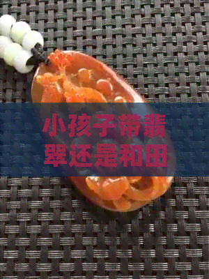 小孩子带翡翠还是和田玉？全面解析选择与注意事项，让你做出明智的决定