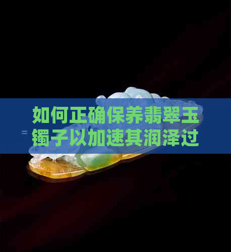 如何正确保养翡翠玉镯子以加速其润泽过程？了解养护时间和方法的全面指南