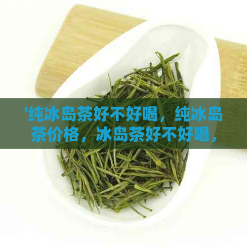 '纯冰岛茶好不好喝，纯冰岛茶价格，冰岛茶好不好喝，纯料冰岛茶是什么茶'