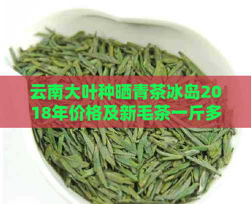 云南大叶种晒青茶冰岛2018年价格及新毛茶一斤多少钱？