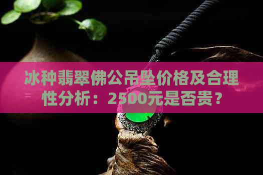 冰种翡翠佛公吊坠价格及合理性分析：2500元是否贵？