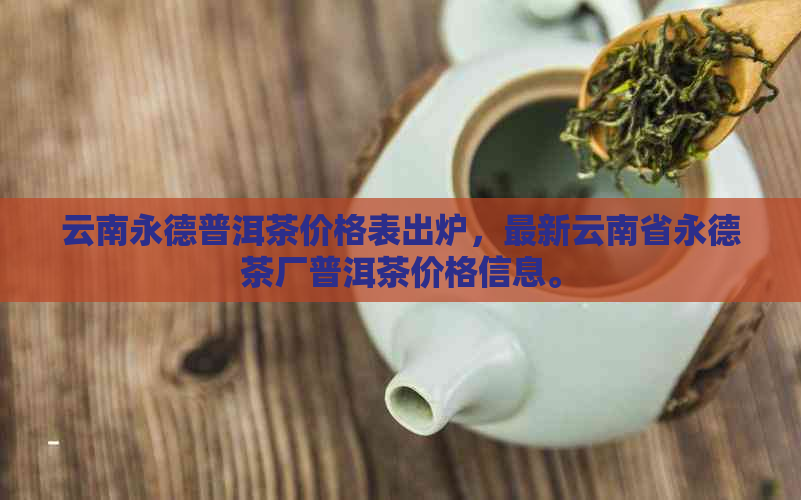 云南永德普洱茶价格表出炉，最新云南省永德茶厂普洱茶价格信息。