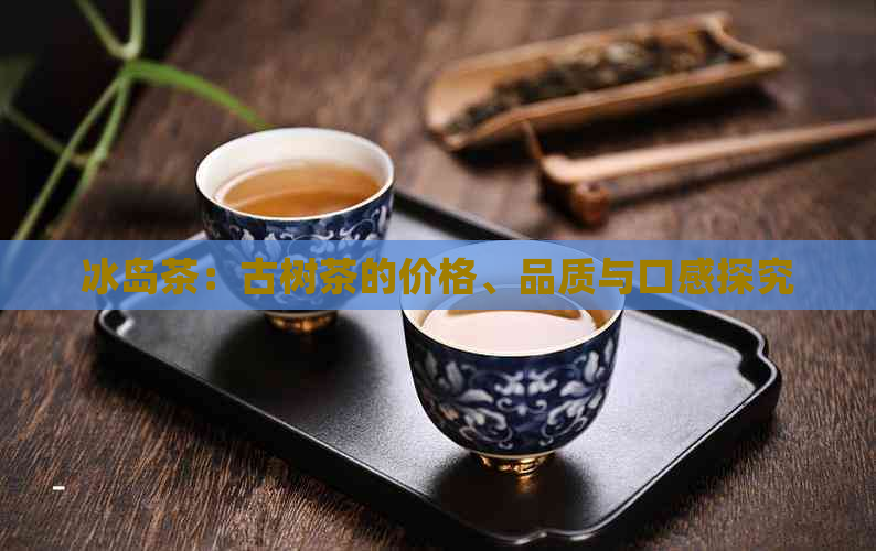 冰岛茶：古树茶的价格、品质与口感探究