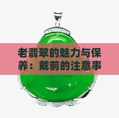 老翡翠的魅力与保养：戴前的注意事项和正确方法