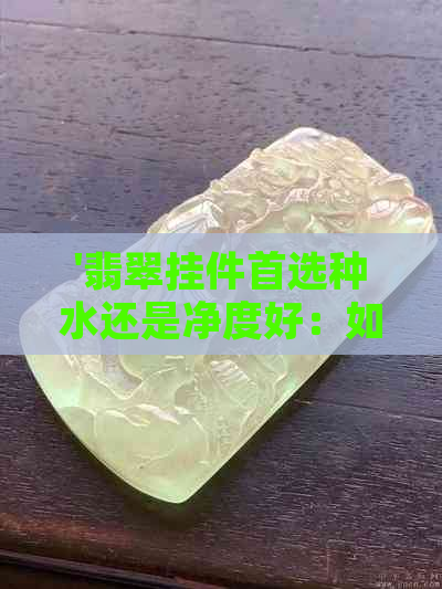 '翡翠挂件首选种水还是净度好：如何选择最合适的颜色和质量'