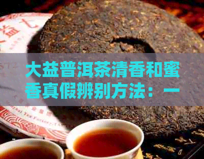 大益普洱茶清香和蜜香真假辨别方法：一看二闻三品四比较