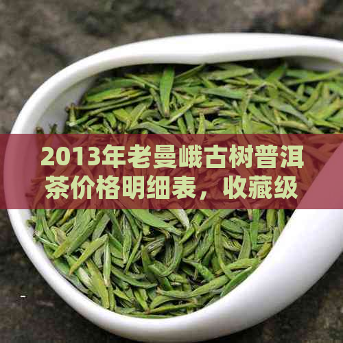 2013年老曼峨古树普洱茶价格明细表，收藏级珍品解析