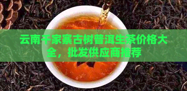云南千家寨古树普洱生茶价格大全，批发供应商推荐