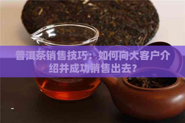 普洱茶销售技巧：如何向大客户介绍并成功销售出去？