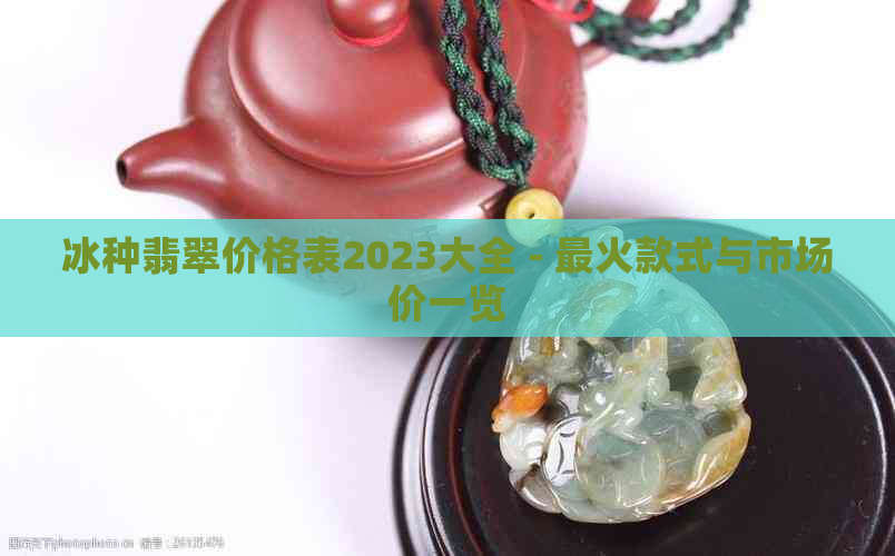 冰种翡翠价格表2023大全 - 最火款式与市场价一览