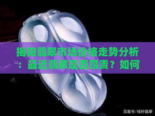 揭阳翡翠市场价格走势分析：最近翡翠是否昂贵？如何选购性价比高的翡翠？