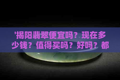 '揭阳翡翠便宜吗？现在多少钱？值得买吗？好吗？都是假货吗？'