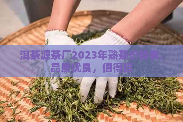 洱茶源茶厂2023年熟茶价格表，品质优良，值得信