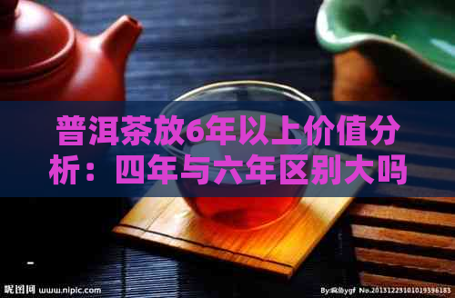 普洱茶放6年以上价值分析：四年与六年区别大吗？