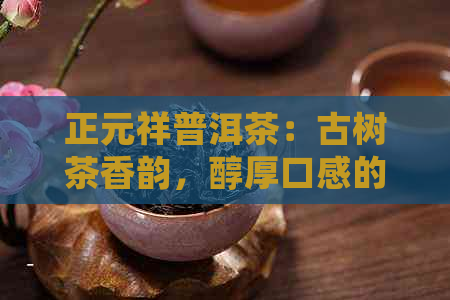 正元祥普洱茶：古树茶香韵，醇厚口感的独特体验