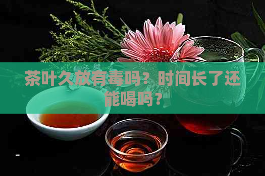 茶叶久放有吗？时间长了还能喝吗？