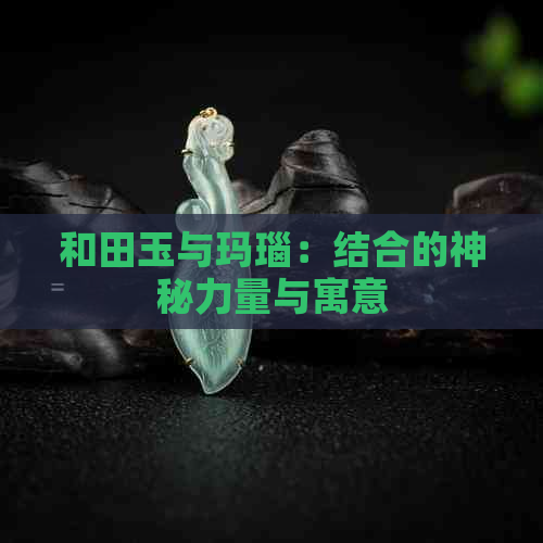 和田玉与玛瑙：结合的神秘力量与寓意