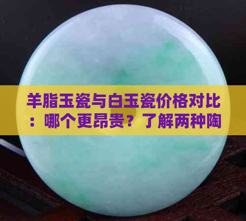 羊脂玉瓷与白玉瓷价格对比：哪个更昂贵？了解两种陶瓷的优劣以便选购