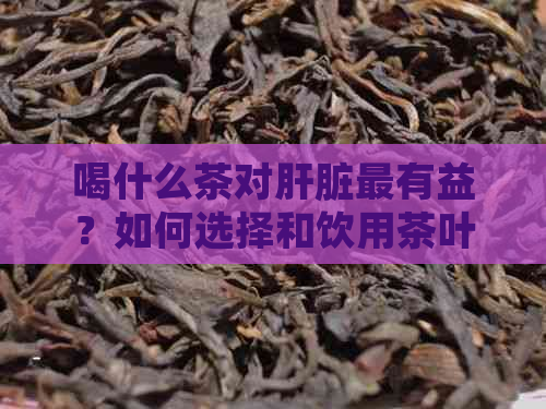 喝什么茶对肝脏最有益？如何选择和饮用茶叶以促进肝脏健和排？