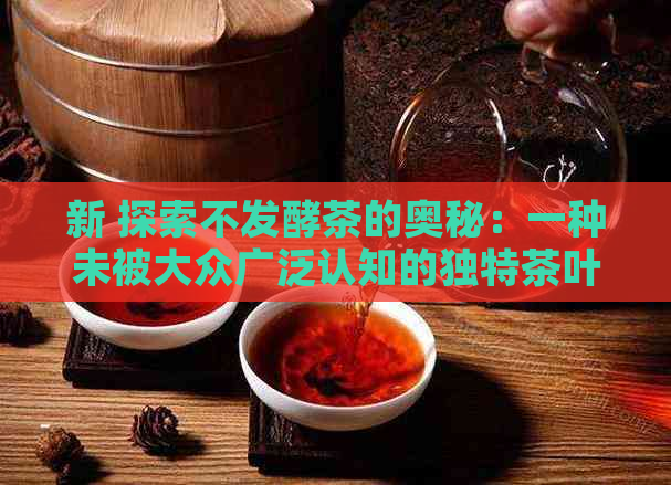 新 探索不发酵茶的奥秘：一种未被大众广泛认知的独特茶叶种类