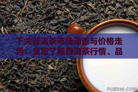 下关普洱茶市场动态与价格走势：全面了解普洱茶行情、品质与投资价值