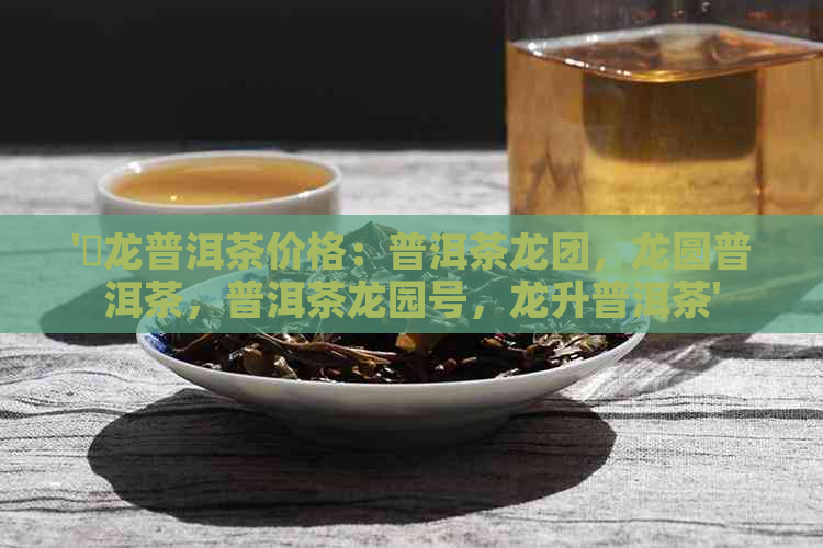 '犇龙普洱茶价格：普洱茶龙团，龙圆普洱茶，普洱茶龙园号，龙升普洱茶'