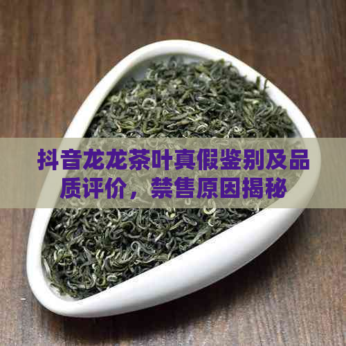 抖音龙龙茶叶真假鉴别及品质评价，禁售原因揭秘