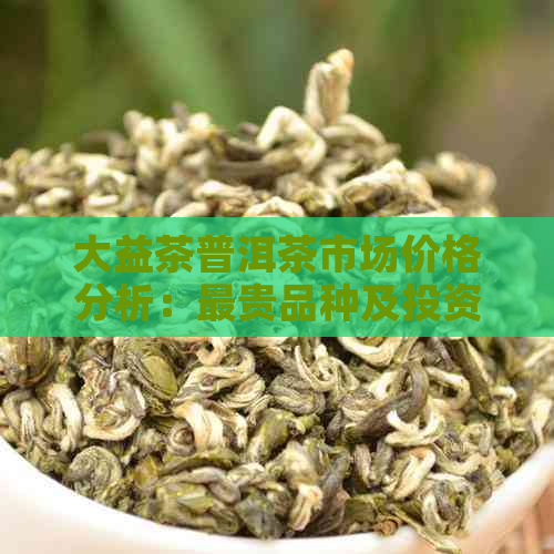 大益茶普洱茶市场价格分析：最贵品种及投资价值探讨