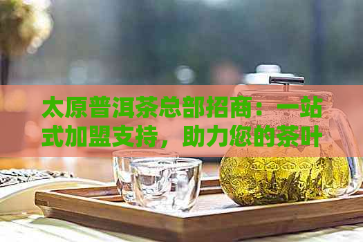 太原普洱茶总部招商：一站式加盟支持，助力您的茶叶事业成功