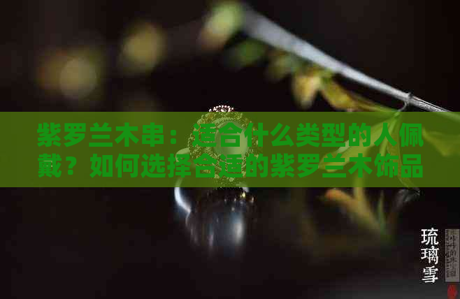 紫罗兰木串：适合什么类型的人佩戴？如何选择合适的紫罗兰木饰品？