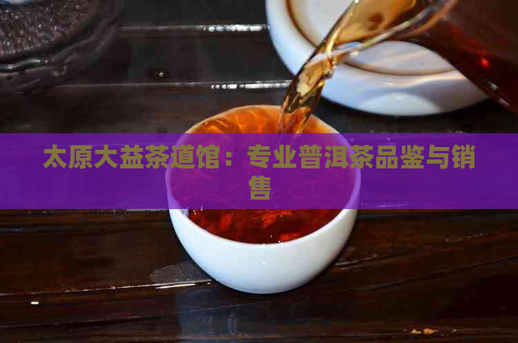 太原大益茶道馆：专业普洱茶品鉴与销售