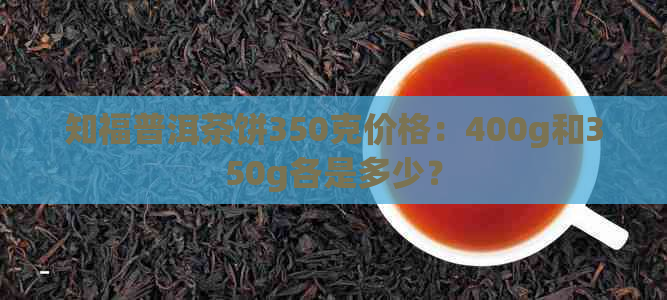 知福普洱茶饼350克价格：400g和350g各是多少？