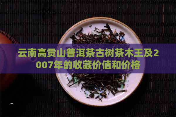 云南高贡山普洱茶古树茶木王及2007年的收藏价值和价格