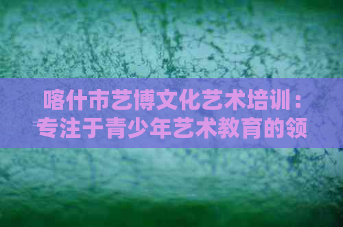 喀什市艺博文化艺术培训：专注于青少年艺术教育的领先机构