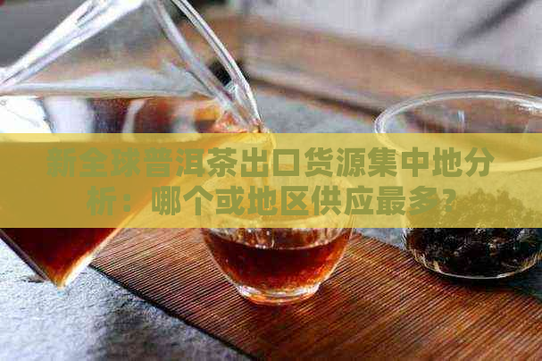 新全球普洱茶出口货源集中地分析：哪个或地区供应最多？