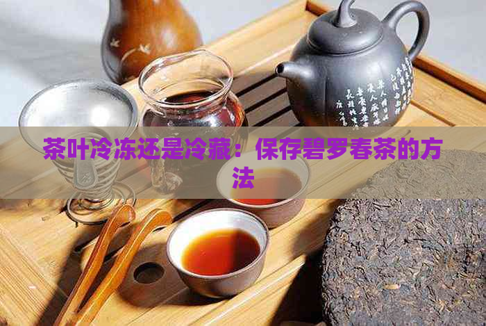 茶叶冷冻还是冷藏：保存碧罗春茶的方法