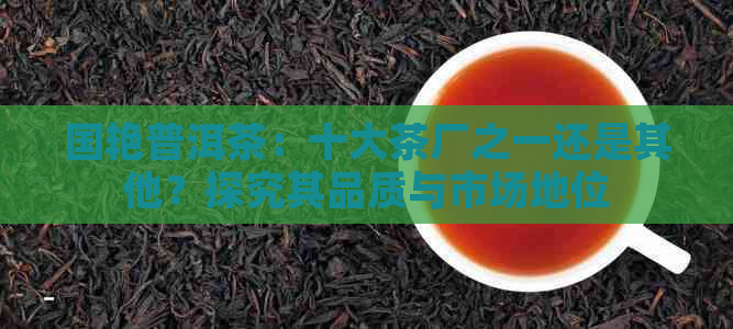 国艳普洱茶：十大茶厂之一还是其他？探究其品质与市场地位