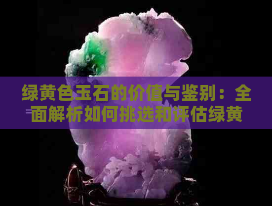 绿黄色玉石的价值与鉴别：全面解析如何挑选和评估绿黄色玉石的品质