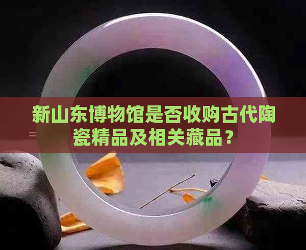 新山东博物馆是否收购古代陶瓷精品及相关藏品？