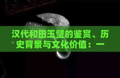 汉代和田玉璧的鉴赏、历史背景与文化价值：一篇全面解析的文章