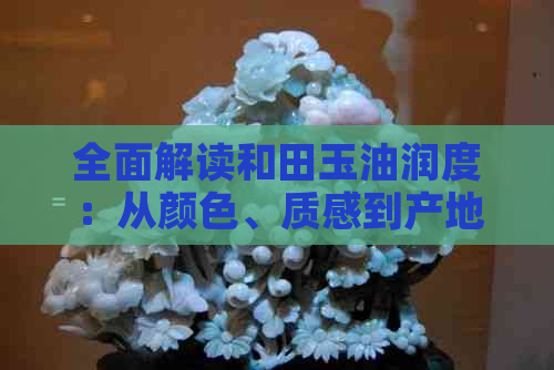 全面解读和田玉油润度：从颜色、质感到产地，如何鉴别？