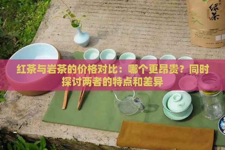 红茶与岩茶的价格对比：哪个更昂贵？同时探讨两者的特点和差异