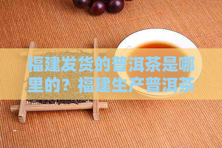 福建发货的普洱茶是哪里的？福建生产普洱茶吗？这种茶是什么？